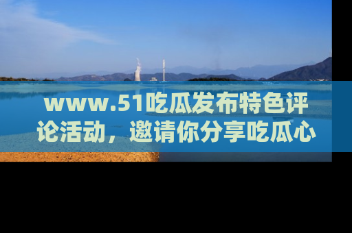 www.51吃瓜发布特色评论活动，邀请你分享吃瓜心得与看法！