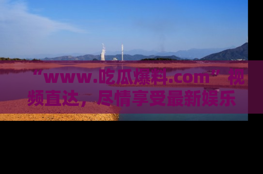“www.吃瓜爆料.com”视频直达，尽情享受最新娱乐圈的吃瓜盛宴！