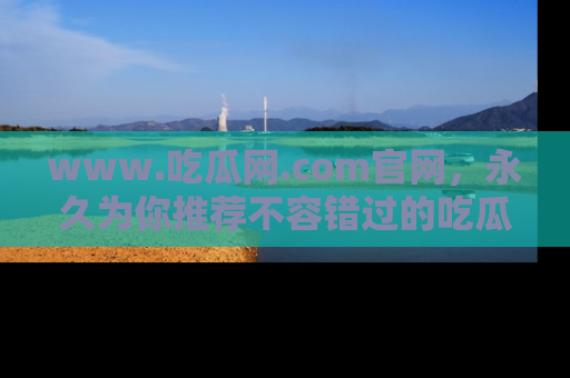 www.吃瓜网.com官网，永久为你推荐不容错过的吃瓜故事