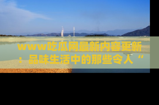 www吃瓜网最新内容更新：品味生活中的那些令人“吃瓜”的故事