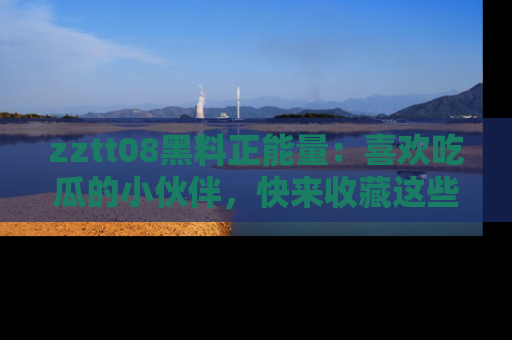 zztt08黑料正能量：喜欢吃瓜的小伙伴，快来收藏这些优质资源！
