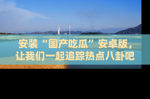 安装“国产吃瓜”安卓版，让我们一起追踪热点八卦吧～