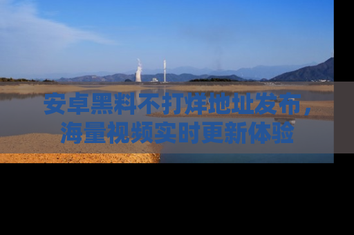 安卓黑料不打烊地址发布，海量视频实时更新体验