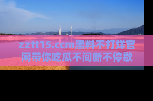 zztt15.ccm黑料不打烊官网带你吃瓜不间断不停歇