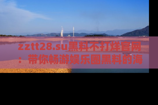 zztt28.su黑料不打烊官网：带你畅游娱乐圈黑料的海洋，掌握每一条最新消息
