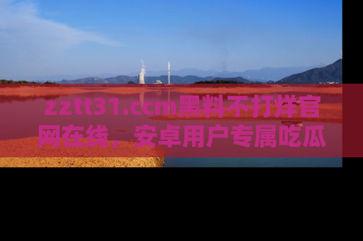 zztt31.ccm黑料不打烊官网在线，安卓用户专属吃瓜神器大揭秘