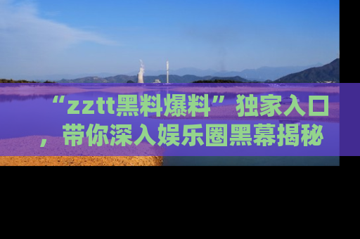 “zztt黑料爆料”独家入口，带你深入娱乐圈黑幕揭秘