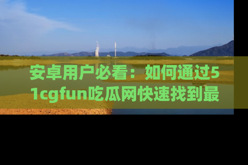 安卓用户必看：如何通过51cgfun吃瓜网快速找到最新链接？