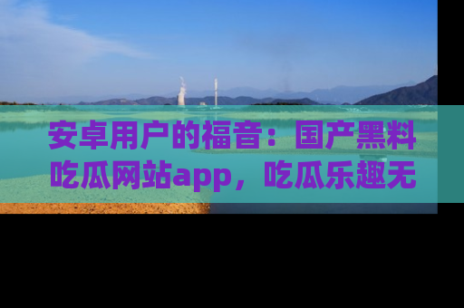 安卓用户的福音：国产黑料吃瓜网站app，吃瓜乐趣无穷尽！