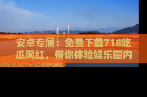 安卓专属：免费下载718吃瓜网红，带你体验娱乐圈内幕