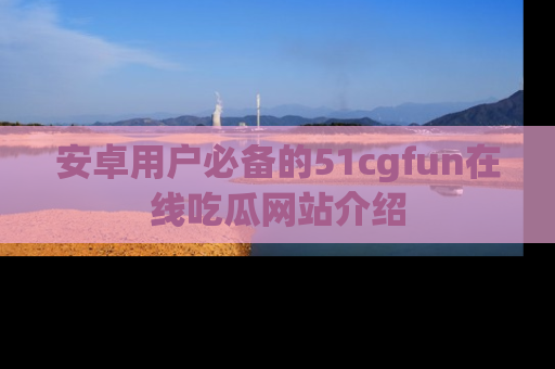 安卓用户必备的51cgfun在线吃瓜网站介绍