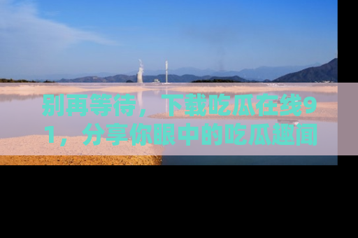 别再等待，下载吃瓜在线91，分享你眼中的吃瓜趣闻吧！