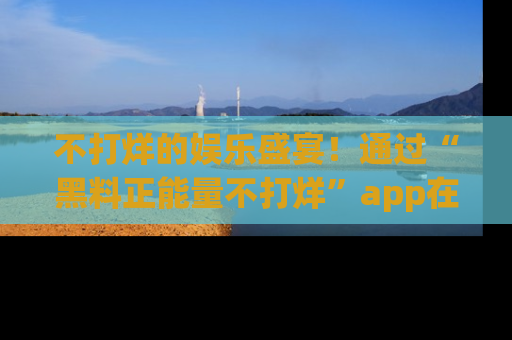 不打烊的娱乐盛宴！通过“黑料正能量不打烊”app在线观看最新内容，链接在此，不容错过！