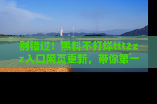 别错过！黑料不打烊tttzzz入口网页更新，带你第一时间了解最新动态！