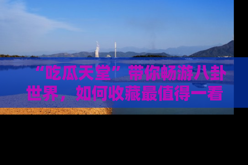 “吃瓜天堂”带你畅游八卦世界，如何收藏最值得一看的趣闻？