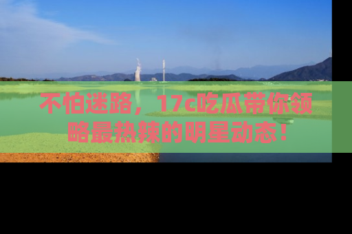 不怕迷路，17c吃瓜带你领略最热辣的明星动态！