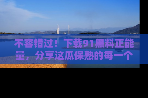 不容错过！下载91黑料正能量，分享这瓜保熟的每一个瞬间！