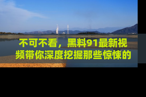 不可不看，黑料91最新视频带你深度挖掘那些惊悚的黑料内幕！