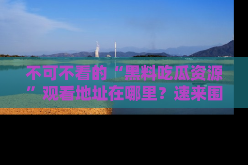 不可不看的“黑料吃瓜资源”观看地址在哪里？速来围观吧！