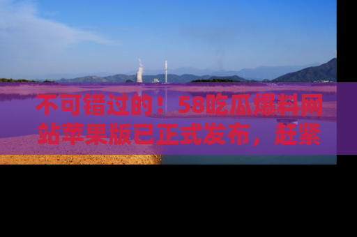 不可错过的！58吃瓜爆料网站苹果版已正式发布，赶紧体验！