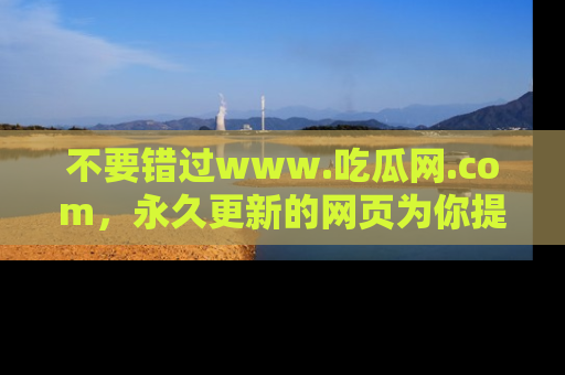 不要错过www.吃瓜网.com，永久更新的网页为你提供吃瓜盛宴！