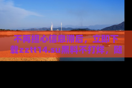 不再担心信息滞后，立即下载zztt14.su黑料不打烊，随时获取新鲜黑料！
