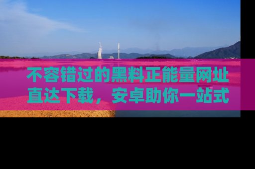 不容错过的黑料正能量网址直达下载，安卓助你一站式吃瓜体验！