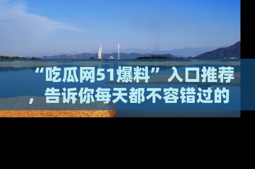 “吃瓜网51爆料”入口推荐，告诉你每天都不容错过的娱乐八卦！