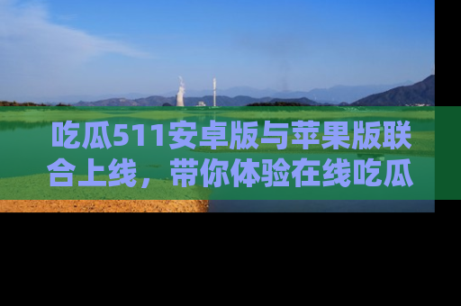 吃瓜511安卓版与苹果版联合上线，带你体验在线吃瓜新天地