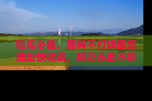 吃瓜必备，黑料不打烊最新地址快收藏，精彩从此不停！