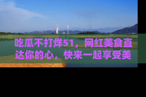 吃瓜不打烊51，网红美食直达你的心，快来一起享受美好时光！