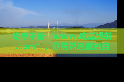 吃瓜不看“www.吃瓜爆料.com”，你居然还敢说自己是吃瓜群众？