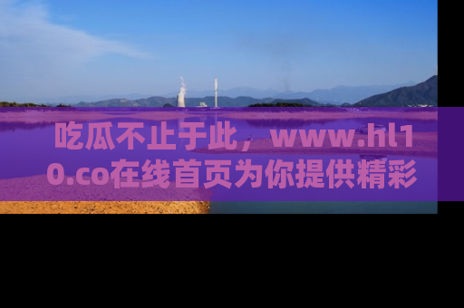 吃瓜不止于此，www.hl10.co在线首页为你提供精彩内幕