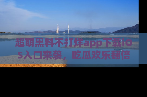 超萌黑料不打烊app下载iOS入口来袭，吃瓜欢乐翻倍！