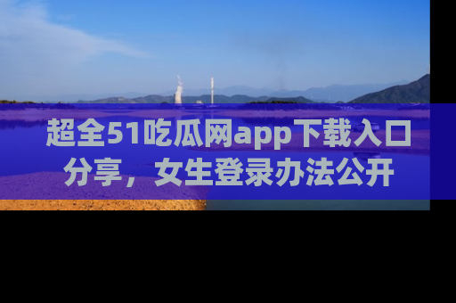 超全51吃瓜网app下载入口分享，女生登录办法公开