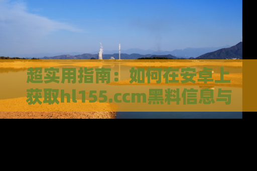 超实用指南：如何在安卓上获取hl155.ccm黑料信息与技巧