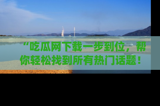“吃瓜网下载一步到位，帮你轻松找到所有热门话题！”网址：www.chiguaw.com