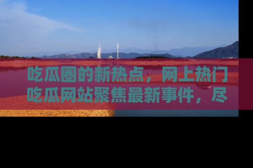吃瓜圈的新热点，网上热门吃瓜网站聚焦最新事件，尽在吃瓜网站！