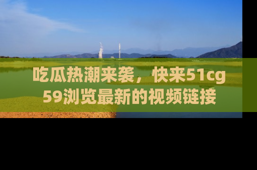 吃瓜热潮来袭，快来51cg59浏览最新的视频链接