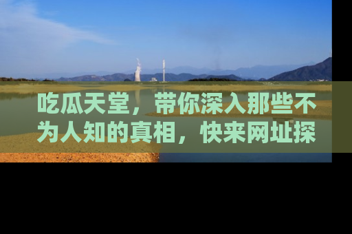 吃瓜天堂，带你深入那些不为人知的真相，快来网址探索吧！