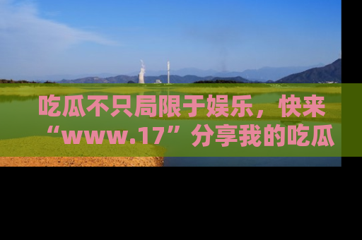 吃瓜不只局限于娱乐，快来“www.17”分享我的吃瓜技巧，成为社交圈的明星！
