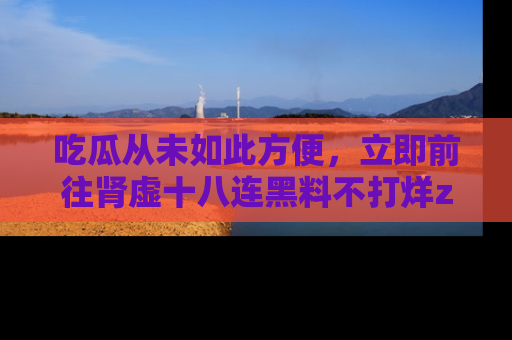 吃瓜从未如此方便，立即前往肾虚十八连黑料不打烊zzzttt，发现更多精彩，地址在这里！