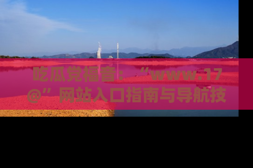 吃瓜党福音：“www.17@”网站入口指南与导航技巧全解析