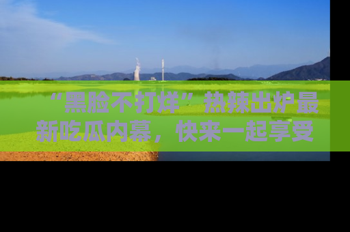 “黑脸不打烊”热辣出炉最新吃瓜内幕，快来一起享受这份乐趣吧！