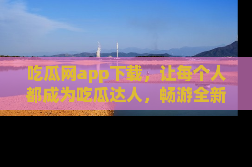 吃瓜网app下载，让每个人都成为吃瓜达人，畅游全新网页！