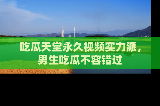 吃瓜天堂永久视频实力派，男生吃瓜不容错过