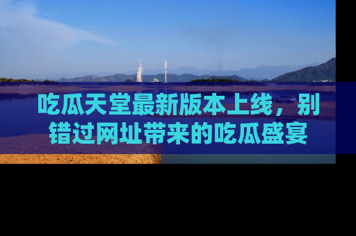 吃瓜天堂最新版本上线，别错过网址带来的吃瓜盛宴