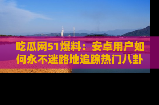 吃瓜网51爆料：安卓用户如何永不迷路地追踪热门八卦信息
