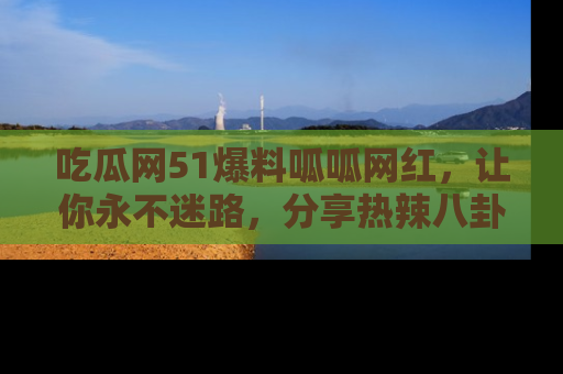 吃瓜网51爆料呱呱网红，让你永不迷路，分享热辣八卦速递！