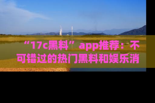 “17c黑料”app推荐:不可错过的热门黑料和娱乐消息